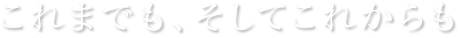 これまでも、そしてこれからも